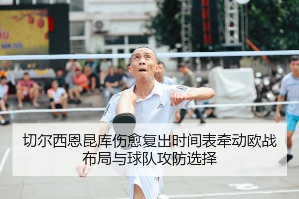 切尔西恩昆库伤愈复出时间表牵动欧战布局与球队攻防选择