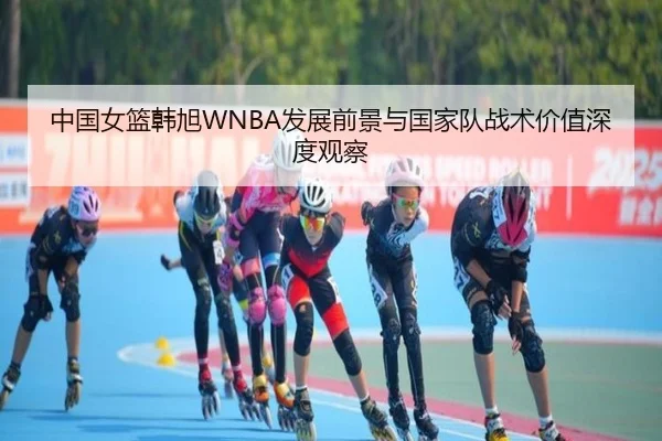 中国女篮韩旭WNBA发展前景与国家队战术价值深度观察