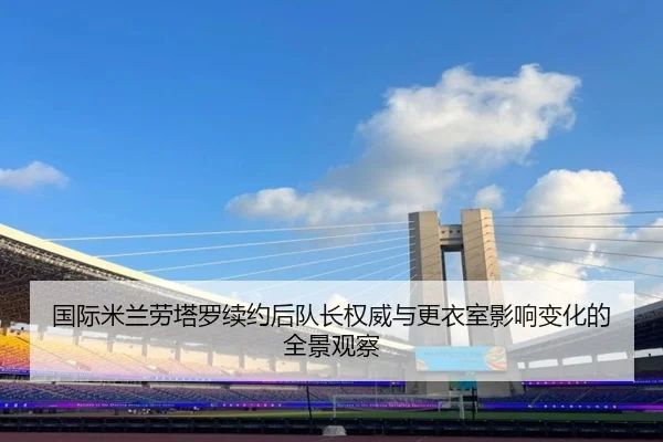 国际米兰劳塔罗续约后队长权威与更衣室影响变化的全景观察