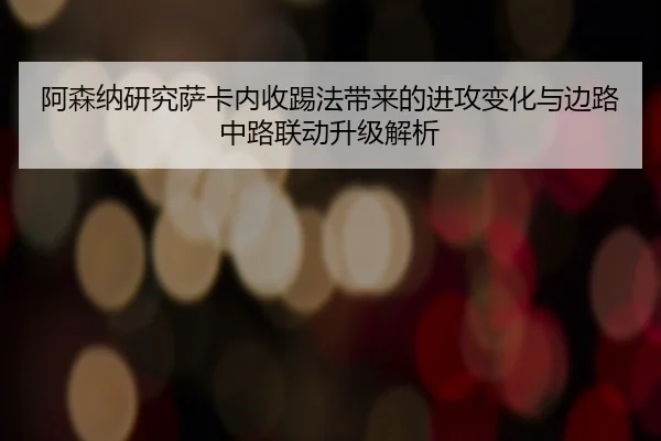 阿森纳研究萨卡内收踢法带来的进攻变化与边路中路联动升级解析