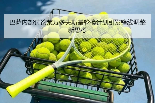 巴萨内部讨论莱万多夫斯基轮换计划引发锋线调整新思考