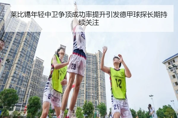 莱比锡年轻中卫争顶成功率提升引发德甲球探长期持续关注